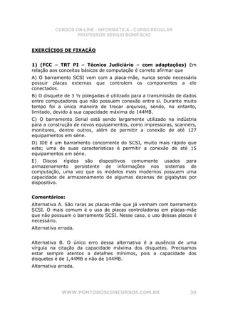 CURSOS ON-LINE - INFORMÁTICA - CURSO REGULAR
                  PROFESSOR SÉRGIO BONIFÁCIO


EXERCÍCIOS DE FIXAÇÃO


1) (FCC – TRT PI – Técnico Judiciário – com adaptações) Em
relação aos conceitos básicos de computação é correto afirmar que
A) O barramento SCSI vem com a placa-mãe, nunca sendo necessário
possuir placas externas que controlem os componentes a ele
conectados.
B) O disquete de 3 ½ polegadas é utilizado para a transmissão de dados
entre computadores que não possuem conexão entre si. Durante muito
tempo foi a única maneira de trocar arquivos, sendo, no entanto,
limitado, devido à sua capacidade máxima de 144MB.
C) O barramento Serial está sendo largamente utilizado na indústria
para a construção de novos equipamentos, como impressoras, scanners,
monitores, dentre outros, além de permitir a conexão de até 127
equipamentos em série.
D) IDE é um barramento concorrente do SCSI, muito mais rápido que
este; uma de suas características é permitir a conexão de até 15
equipamentos em série.
E) Discos rígidos são dispositivos comumente            usados para
armazenamento persistente de informações nos            sistemas de
computação, uma vez que os modelos mais modernos        possuem uma
capacidade de armazenamento de algumas dezenas de       gigabytes por
dispositivo.


Comentários:
Alternativa A. São raras as placas-mãe que já venham com barramento
SCSI. O mais comum é o uso de placas controladoras em placas-mãe
que não possuam o barramento SCSI. Nesse caso, o uso dessas placas é
necessário.
Alternativa errada.


Alternativa B. O único erro dessa alternativa é a ausência de uma
vírgula na citação da capacidade máxima dos disquetes. Precisamos
estar sempre atentos a detalhes mínimos, pois a capacidade dos
disquetes é de 1,44MB e não de 144MB.
Alternativa errada.




             WWW.PONTODOSCONCURSOS.COM.BR                          30
 