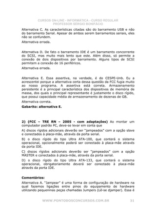 CURSOS ON-LINE - INFORMÁTICA - CURSO REGULAR
                  PROFESSOR SÉRGIO BONIFÁCIO
Alternativa C. As características citadas são do barramento USB e não
do barramento Serial. Apesar de ambos serem barramentos seriais, eles
não se confundem.
Alternativa errada.


Alternativa D. De fato o barramento IDE é um barramento concorrente
do SCSI, mas muito mais lento que este. Além disso, só permite a
conexão de dois dispositivos por barramento. Alguns tipos de SCSI
permitem a conexão de 16 periféricos.
Alternativa errada.


Alternativa E. Essa assertiva, na verdade, é do CESPE-Unb. Eu a
acrescentei porque a alternativa certa dessa questão da FCC fugia muito
ao nosso programa. A assertiva está correta. Armazenamento
persistente é a principal característica dos dispositivos de memória de
massa, dos quais o principal representante é justamente o disco rígido,
que possui capacidade média de armazenamento de dezenas de GB.
Alternativa correta.
Gabarito: alternativa E.



2) (FCC – TRE RN – 2005 - com adaptações) Ao montar um
computador padrão PC, deve-se levar em conta que
A) discos rígidos adicionais deverão ser “jampeados” com a opção slave
e conectados à placa-mãe, através da porta serial.
B) o disco rígido do tipo Ultra ATA-100, que conterá o sistema
operacional, opcionalmente poderá ser conectado à placa-mãe através
da porta IDE.
C) discos rígidos adicionais deverão ser “jampeados” com a opção
MASTER e conectados à placa-mãe, através da porta serial.
D) o disco rígido do tipo Ultra ATA-133, que conterá o sistema
operacional, obrigatoriamente deverá ser conectado à placa-mãe
através da porta IDE.


Comentários:
Alternativa A. “Jampear” é uma forma de configuração de hardware na
qual fazemos ligações entre pinos do equipamento de hardware
utilizando pequeninas peças chamadas Jumpers (Lê-se djamper). Essa é


             WWW.PONTODOSCONCURSOS.COM.BR                           31
 