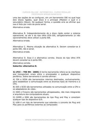 CURSOS ON-LINE - INFORMÁTICA - CURSO REGULAR
                  PROFESSOR SÉRGIO BONIFÁCIO
uma das opções de se configurar, em um barramento IDE no qual haja
dois discos ligados, qual disco é o principal (Master) e qual é o
secundário (Slave). De qualquer forma, a questão erra ao afirmar que
isso é feito por meio da porta serial.
Alternativa errada.


Alternativa B. Independentemente de o disco rígido conter o sistema
operacional, se ele é do tipo Ultra ATA-100, obrigatoriamente (e não
opcionalmente) deve utilizar a porta IDE.
Alternativa errada.


Alternativa C. Mesma situação da alternativa A. Devem conectar-se à
porta IDE, não à serial.
Alternativa errada.


Alternativa D. Essa é a alternativa correta. Discos do tipo Ultra ATA
devem conectar-se à porta IDE.
Alternativa correta.
Gabarito: alternativa D.


3) (FCC – TRE RN - 2005) O termo barramento refere-se às interfaces
que transportam sinais entre o processador e qualquer dispositivo
periférico. Sobre barramento é correto afirmar:
A) ISA e VESA são barramentos internos destinados, exclusivamente,
para estabelecer a comunicação entre os diversos tipos de memória e a
CPU.
B) IDE e SCSI são barramentos utilizados na comunicação entre a CPU e
os adaptadores de vídeo.
C) DDR e Firewire são barramentos ultrapassados, não mais integrando
a arquitetura dos computadores atuais.
D) DIMM e DDR são barramentos do tipo Plug and Play e conectam
qualquer tipo de dispositivo E/S.
E) USB é um tipo de barramento que estendeu o conceito de Plug and
Play para os periféricos externos ao computador.




             WWW.PONTODOSCONCURSOS.COM.BR                         32
 