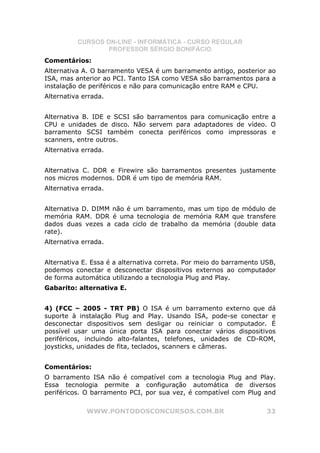 CURSOS ON-LINE - INFORMÁTICA - CURSO REGULAR
                  PROFESSOR SÉRGIO BONIFÁCIO
Comentários:
Alternativa A. O barramento VESA é um barramento antigo, posterior ao
ISA, mas anterior ao PCI. Tanto ISA como VESA são barramentos para a
instalação de periféricos e não para comunicação entre RAM e CPU.
Alternativa errada.


Alternativa B. IDE e SCSI são barramentos para comunicação entre a
CPU e unidades de disco. Não servem para adaptadores de vídeo. O
barramento SCSI também conecta periféricos como impressoras e
scanners, entre outros.
Alternativa errada.


Alternativa C. DDR e Firewire são barramentos presentes justamente
nos micros modernos. DDR é um tipo de memória RAM.
Alternativa errada.


Alternativa D. DIMM não é um barramento, mas um tipo de módulo de
memória RAM. DDR é uma tecnologia de memória RAM que transfere
dados duas vezes a cada ciclo de trabalho da memória (double data
rate).
Alternativa errada.


Alternativa E. Essa é a alternativa correta. Por meio do barramento USB,
podemos conectar e desconectar dispositivos externos ao computador
de forma automática utilizando a tecnologia Plug and Play.
Gabarito: alternativa E.


4) (FCC – 2005 - TRT PB) O ISA é um barramento externo que dá
suporte à instalação Plug and Play. Usando ISA, pode-se conectar e
desconectar dispositivos sem desligar ou reiniciar o computador. É
possível usar uma única porta ISA para conectar vários dispositivos
periféricos, incluindo alto-falantes, telefones, unidades de CD-ROM,
joysticks, unidades de fita, teclados, scanners e câmeras.


Comentários:
O barramento ISA não é compatível com a tecnologia Plug and Play.
Essa tecnologia permite a configuração automática de diversos
periféricos. O barramento PCI, por sua vez, é compatível com Plug and

             WWW.PONTODOSCONCURSOS.COM.BR                            33
 