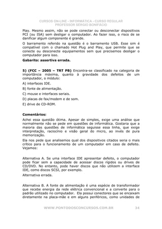 CURSOS ON-LINE - INFORMÁTICA - CURSO REGULAR
                  PROFESSOR SÉRGIO BONIFÁCIO
Play. Mesmo assim, não se pode conectar ou desconectar dispositivos
PCI (ou ISA) sem desligar o computador. Ao fazer isso, o risco de se
danificar algum componente é grande.
O barramento referido na questão é o barramento USB. Esse sim é
compatível com o chamado Hot Plug and Play, que permite que se
conecte ou desconecte equipamentos sem que precisemos desligar o
computador para isso.
Gabarito: assertiva errada.


5) (FCC – 2005 – TRT PB) Encontra-se classificado na categoria de
importância máxima, quanto à gravidade dos defeitos de um
computador, o módulo:
A) interfaces IDE.
B) fonte de alimentação.
C) mouse e interfaces seriais.
D) placas de fax/modem e de som.
E) drive de CD-ROM.


Comentários:
Achei essa questão ótima. Apesar de simples, exige uma análise que
normalmente não se pede em questões de informática. Gostaria que a
maioria das questões de informática seguisse essa linha, que exige
interpretação, raciocínio e visão geral do micro, ao invés de pura
memorização.
Ela nos pede que analisemos qual dos dispositivos citados seria o mais
crítico para o funcionamento de um computador em caso de defeito.
Vejamos:


Alternativa A. Se uma interface IDE apresentar defeito, o computador
pode ficar sem a capacidade de acessar discos rígidos ou drives de
CD/DVD. No entanto, pode haver discos que não utilizem a interface
IDE, como discos SCSI, por exemplo.
Alternativa errada.


Alternativa B. A fonte de alimentação é uma espécie de transformador
que recebe energia da rede elétrica convencional e a converte para o
padrão utilizado no computador. Ela possui conectores que se encaixam
diretamente na placa-mãe e em alguns periféricos, como unidades de


             WWW.PONTODOSCONCURSOS.COM.BR                          34
 