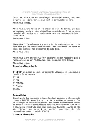 CURSOS ON-LINE - INFORMÁTICA - CURSO REGULAR
                  PROFESSOR SÉRGIO BONIFÁCIO
disco. Se uma fonte de alimentação apresentar defeito, não tem
simpatia que dê jeito. Sem energia nenhum computador funciona.
Alternativa correta.


Alternativa C. Um defeito em um mouse não é nada demais. Qualquer
computador funciona sem dispositivos apontadores. A porta serial
também não precisa estar funcionando para que possamos utilizar o
computador.
Alternativa errada.


Alternativa D. Também não precisamos de placas de fax/modem ou de
som para que um computador funcione. Para utilizarmos um editor de
texto, por exemplo, não precisamos de nada disso.
Alternativa errada.


Alternativa E. Um drive de CD-ROM está longe de ser necessário para o
funcionamento de um PC. Há alguns anos eles eram itens de luxo.
Alternativa errada.
Gabarito: alternativa B.


6) (FCC) As placas de rede normalmente utilizadas em notebooks e
handleds denominam-se
A) ISA.
B) PCI.
C) PCMCIA.
D) Combo.
E) AGP.


Comentários:
Grande parte dos notebooks e alguns handleds possuem um barramento
chamado PCMCIA. Nesse tipo de computador, não temos muitas opções
de instalação de placas de expansão. Isso ocorre principalmente devido
às dimensões desses computadores portáteis. O barramento PCMCIA foi
a alternativa encontrada para esse problema. Portanto, quando já não
vier integrado ao notebook ou handled, uma placa de rede
provavelmente será do padrão PCMCIA.
Gabarito: alternativa C.

             WWW.PONTODOSCONCURSOS.COM.BR                          35
 