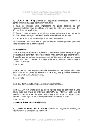 CURSOS ON-LINE - INFORMÁTICA - CURSO REGULAR
                  PROFESSOR SÉRGIO BONIFÁCIO


7) (FCC – TRT CE) Analise as seguintes afirmações relativas a
conhecimentos básicos de Microinformática:
I. Para se instalar uma impressora na porta paralela de um
microcomputador deve-se utilizar um cabo de rede com conectores RJ-
45 nas duas extremidades.
II. Quando uma impressora serial está conectada a um computador de
32 bits, a comunicação se dá em blocos simultâneos de 32 bits.
III. A RAM e a cache são exemplos de memória volátil.
IV. A conexão entre um HD e a placa-mãe de um computador pode ser
feita utilizando-se a interface IDE.


Comentários:
Item I. Conector RJ-45 é o conector utilizado nos cabos de rede de par
trançado. É o conector de cabos de rede mais comum que encontramos.
É aquele que se parece com o conector de telefones, só que um pouco
maior (tem mais contatos). O conector da porta paralela, como vimos, é
o conector DB-25.
Item errado.


Item II. Se há uma impressora serial conectada a um computador, quer
dizer que ela só pode se comunicar bit a bit, não podendo transmitir
mais de um bit simultaneamente.
Item errado.


Item III. Item correto. Dispensa maiores comentários.


Item IV. Um HD (Hard disk ou disco rígido) pode se conectar a uma
placa mãe por meio da interface IDE/ATA, da interface SCSI ou da
interface Serial ATA, da qual falaremos mais adiante. Além disso,
existem discos rígidos externos que utilizam a interface USB.
Item correto.
Gabarito: itens III e IV corretos.


8) (ESAF – AFTE RN – 2005) Analise as seguintes afirmações
relacionadas a conceitos de hardware.




                WWW.PONTODOSCONCURSOS.COM.BR                       36
 