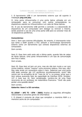 CURSOS ON-LINE - INFORMÁTICA - CURSO REGULAR
                  PROFESSOR SÉRGIO BONIFÁCIO
I. O barramento USB é um barramento externo que dá suporte à
instalação plug and play.
II. Uma porta infravermelha é uma porta óptica utilizada em um
computador para se comunicar com outros computadores ou
dispositivos usando luz infravermelha e um cabo de fibras ópticas.
III. O uso do barramento USB permite a conexão e a desconexão de
dispositivos de um computador sem desligar ou reiniciar o mesmo,
sendo possível o uso de uma única porta USB para se conectar mais de
16 dispositivos periféricos.


Comentários:
Item I. Item sem maiores dificuldades. No entanto, é interessante notar
que tanto a ESAF quanto a FCC utilizam a terminologia barramento
externo como um barramento que conecta dispositivos externos ao
computador.
Item correto.


Item II. Esse item está certo até a última parte, quando fala de cabos
de fibras ópticas. Uma porta infravermelha é um tipo de comunicação
sem fios e cabos.
Item errado.


Item III. Esse item só tem um erro, mas ele não tem muito a ver com
minha matéria: utilizar “mesmo” como pronome relativo. Feio isso, não?
Mas cabe ainda um comentário sobre o item. Sabemos que uma porta
USB pode conectar até 127 periféricos simultaneamente, certo? Não
vamos cair na armadilha de ler “mais de 16” e, na pressa, achar que o
item estava querendo falar da capacidade da interface SCSI. Simples:
127 é mais que 16. Sem complicação. Lembro-me de uma frase
recorrente de um professor de matemática financeira: “Você não pode
perder uma questão desta!”
Item correto.
Gabarito: itens I e III corretos.


9) (ESAF – AFC TI - STN - 2005) Analise as seguintes afirmações
relacionadas a conceitos gerais de Informática:
I. O chipset é conjunto de chips que compõem a memória RAM e a
memória cache de um computador.



                WWW.PONTODOSCONCURSOS.COM.BR                        37
 