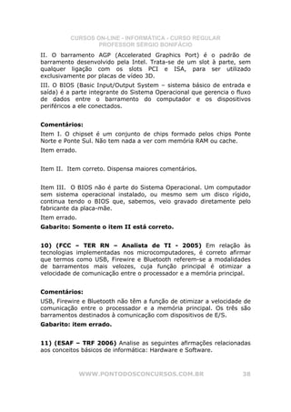 CURSOS ON-LINE - INFORMÁTICA - CURSO REGULAR
                  PROFESSOR SÉRGIO BONIFÁCIO
II. O barramento AGP (Accelerated Graphics Port) é o padrão de
barramento desenvolvido pela Intel. Trata-se de um slot à parte, sem
qualquer ligação com os slots PCI e ISA, para ser utilizado
exclusivamente por placas de vídeo 3D.
III. O BIOS (Basic Input/Output System – sistema básico de entrada e
saída) é a parte integrante do Sistema Operacional que gerencia o fluxo
de dados entre o barramento do computador e os dispositivos
periféricos a ele conectados.


Comentários:
Item I. O chipset é um conjunto de chips formado pelos chips Ponte
Norte e Ponte Sul. Não tem nada a ver com memória RAM ou cache.
Item errado.


Item II. Item correto. Dispensa maiores comentários.


Item III. O BIOS não é parte do Sistema Operacional. Um computador
sem sistema operacional instalado, ou mesmo sem um disco rígido,
continua tendo o BIOS que, sabemos, veio gravado diretamente pelo
fabricante da placa-mãe.
Item errado.
Gabarito: Somente o item II está correto.


10) (FCC – TER RN – Analista de TI - 2005) Em relação às
tecnologias implementadas nos microcomputadores, é correto afirmar
que termos como USB, Firewire e Bluetooth referem-se a modalidades
de barramentos mais velozes, cuja função principal é otimizar a
velocidade de comunicação entre o processador e a memória principal.


Comentários:
USB, Firewire e Bluetooth não têm a função de otimizar a velocidade de
comunicação entre o processador e a memória principal. Os três são
barramentos destinados à comunicação com dispositivos de E/S.
Gabarito: item errado.


11) (ESAF – TRF 2006) Analise as seguintes afirmações relacionadas
aos conceitos básicos de informática: Hardware e Software.



               WWW.PONTODOSCONCURSOS.COM.BR                         38
 