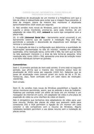CURSOS ON-LINE - INFORMÁTICA - CURSO REGULAR
                  PROFESSOR SÉRGIO BONIFÁCIO
I. Freqüência de atualização de um monitor é a freqüência com que a
tela de vídeo é redesenhada para evitar que a imagem fique piscando. A
área da imagem inteira da maioria dos monitores é atualizada
aproximadamente 1024 vezes por segundo.
II. Nas versões mais novas do Windows, para se utilizar o recurso de
suporte a vários monitores, precisa-se, para cada monitor, de um
adaptador de vídeo PCI, AGP, onboard ou outro tipo compatível com a
placa-mãe.
III. O USB (Universal Serial Bus - barramento serial universal) é um
barramento externo que dá suporte à instalação Plug and Play,
permitindo a conexão e desconexão de dispositivos sem desligar ou
reiniciar o computador.
IV. A resolução de tela é a configuração que determina a quantidade de
informações apresentadas na tela do monitor, medida em polegadas
quadradas. Uma resolução baixa, como 640 x 480, faz com que os itens
na tela apareçam menores e a área da tela torna-se pequena. Uma
resolução alta, como 1024 x 768, apresenta uma área de exibição maior
e os itens individuais tornam-se grandes.


Comentários:
Item I. O primeiro período do item está correto. O erro está no segundo
período, que afirma que a maioria dos monitores possui taxa de
atualização de 1024 vezes por segundo (1024 Hz). Sabemos que as
taxas de atualização mais comuns giram em torno de 60 a 75 Hz.
Tentou-se, aqui, fazer confusão com um valor típico de resolução:
1024X768.
Item errado.


Item II. As versões mais novas do Windows possibilitam a ligação de
vários monitores permitindo, assim, que se estenda a área de trabalho.
Podemos por exemplo exibir um editor de texto em um monitor e um
navegador de internet em outro. Um adaptador de vídeo é uma placa de
expansão de vídeo ou uma interface de vídeo on-board.
Não é obrigatório que tenhamos dois adaptadores de vídeo para usar
esse recurso. Muitas das placas de vídeo que possuem saída para
conectores DVI e VGA permitem a ligação de um monitor em cada
conector e são compatíveis com o recurso do Windows. Alguns
notebooks também permitem o uso desse recurso sem a instalação de
placas extras.




               WWW.PONTODOSCONCURSOS.COM.BR                         39
 