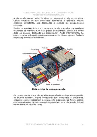 CURSOS ON-LINE - INFORMÁTICA - CURSO REGULAR
                  PROFESSOR SÉRGIO BONIFÁCIO
A placa-mãe reúne, além de chips e barramentos, alguns encaixes.
Certos encaixes só são acessados abrindo-se o gabinete. Outros
encaixes, entretanto, são destinados à conexão de equipamentos
externos.
Dentre os encaixes internos, chamamos de slots aqueles que recebem
os pentes de memória RAM e as placas de expansão. Socket é o nome
dado ao encaixe destinado ao processador. Ainda internamente, há
conectores para dispositivos de armazenamento (discos rígidos, flexíveis
e ópticos) e conectores elétricos.




                  Slots e chips de uma placa-mãe


Os conectores externos são aqueles responsáveis por ligar o computador
ao mundo externo. Alguns conectores são integrados à placa-mãe,
enquanto outros necessitam de placas de expansão. Na figura abaixo,
exemplos de conectores externos integrados em uma placa-mãe típica e
de um conector interno (IDE).




             WWW.PONTODOSCONCURSOS.COM.BR                             4
 