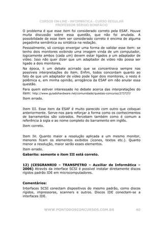 CURSOS ON-LINE - INFORMÁTICA - CURSO REGULAR
                  PROFESSOR SÉRGIO BONIFÁCIO
O problema é que esse item foi considerado correto pela ESAF. Houve
muita discussão sobre essa questão, que não foi anulada. A
possibilidade de esse item ser considerado correto é encima de alguma
pegadinha semântica ou sintática na redação.
Pessoalmente, só consigo enxergar uma forma de validar esse item: se
tenho dois monitores exibindo uma imagem vinda de um computador,
logicamente ambos (cada um) devem estar ligados a um adaptador de
vídeo. Isso não quer dizer que um adaptador de vídeo não possa ser
ligado a dois monitores.
Na época, li um debate acirrado que se concentrava sempre nas
possíveis interpretações do item. Enfim, todos concordam quanto ao
fato de que um adaptador de vídeo pode ligar dois monitores, o resto é
polêmica e, em minha opinião, arrogância da ESAF em não anular essa
questão.
Para quem estiver interessado no debate acerca das interpretações do
item: http://www.guiadohardware.net/comunidade/questao-concurso/273727/
Item errado.


Item III. Esse item da ESAF é muito parecido com outro que coloquei
anteriormente. Serve-nos para reforçar a forma como os conhecimentos
de barramentos são cobrados. Percebam também como é comum a
referência à sigla e ao nome completo do barramento em inglês.
Item correto.


Item IV. Quanto maior a resolução aplicada a um mesmo monitor,
menores ficam os elementos exibidos (ícones, textos etc.). Quanto
menor a resolução, maior serão esses elementos.
Item errado.
Gabarito: somente o item III está correto.


12) (CESGRANRIO – TRANSPETRO – Auxiliar de Informática –
2006) Através da interface SCSI é possível instalar diretamente discos
rígidos padrão IDE em microcomputadores.


Comentários:
Interfaces SCSI conectam dispositivos do mesmo padrão, como discos
rígidos, impressoras, scanners e outros. Discos IDE conectam-se a
interfaces IDE.



                WWW.PONTODOSCONCURSOS.COM.BR                        40
 