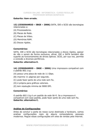 CURSOS ON-LINE - INFORMÁTICA - CURSO REGULAR
                  PROFESSOR SÉRGIO BONIFÁCIO
Gabarito: item errado.


13) (CESGRANRIO – IBGE – 2006) SATA, IDE e SCSI são tecnologias
relacionadas a:
(A) Processadores.
(B) Placas de Rede.
(C) Placas de Vídeo.
(D) Memórias RAM.
(E) Discos rígidos.


Comentários:
SATA, IDE e SCSI são tecnologias relacionadas a discos rígidos, apesar
de não o serem de forma exclusiva, afinal, IDE e SATA também dão
suporte ao funcionamento de drives ópticos. SCSI, por sua vez, permite
a conexão a diversos periféricos.
Gabarito: alternativa E.


14) (CESGRANRIO – IBGE – 2006) Uma impressora compatível com
o padrão 802.11g:
(A) possui uma placa de rede de 11 Gbps.
(B) imprime 11 páginas por segundo.
(C) pode fazer parte de uma rede sem fio.
(D) é própria para gráficos vetoriais.
(E) tem resolução mínima de 9000 DPI.

Comentários:

O padrão 802.11g é um padrão de rede Wi-fi. Se a impressora é
compatível com esse padrão, pode fazer parte de uma rede sem fio.
Gabarito: alternativa C.



Análise de Configurações
Antes de concluir a parte do nosso curso destinada a hardware, vamos
analisar configurações reais de alguns computadores pessoais
modernos. Peguei essas configurações em sites de vendas pela internet.



             WWW.PONTODOSCONCURSOS.COM.BR                           41
 