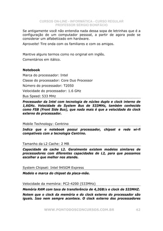 CURSOS ON-LINE - INFORMÁTICA - CURSO REGULAR
                  PROFESSOR SÉRGIO BONIFÁCIO
Se antigamente você não entendia nada dessa sopa de letrinhas que é a
configuração de um computador pessoal, a partir de agora pode se
considerar um alfabetizado em hardware.
Aproveite! Tire onda com os familiares e com os amigos.


Mantive alguns termos como no original em inglês.
Comentários em itálico.


Notebook
Marca do processador: Intel
Classe do processador: Core Duo Processor
Número do processador: T2050
Velocidade do processador: 1.6 GHz
Bus Speed: 533 MHz
Processador da Intel com tecnologia de núcleo duplo e clock interno de
1,6GHz. Velocidade do System Bus de 533MHz, também conhecido
como FSB (Front Side Bus), que nada mais é que a velocidade do clock
externo do processador.


Mobile Technology: Centrino
Indica que o notebook possui processador, chipset e rede wi-fi
compatíveis com a tecnologia Centrino.


Tamanho da L2 Cache: 2 MB
Capacidade da cache L2. Geralmente existem modelos similares de
processadores com diferentes capacidades de L2, para que possamos
escolher a que melhor nos atende.


System Chipset: Intel 945GM Express
Modelo e marca do chipset da placa-mãe.


Velocidade da memória: PC2-4200 (533MHz)
Memória RAM com taxa de transferência de 4,2GB/s e clock de 533MHZ.
Notem que o clock da memória e do clock externo do processador são
iguais. Isso nem sempre acontece. O clock externo dos processadores


            WWW.PONTODOSCONCURSOS.COM.BR                           42
 