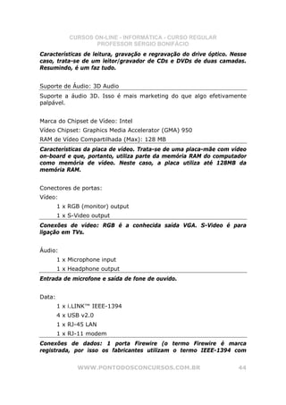 CURSOS ON-LINE - INFORMÁTICA - CURSO REGULAR
                    PROFESSOR SÉRGIO BONIFÁCIO
Características de leitura, gravação e regravação do drive óptico. Nesse
caso, trata-se de um leitor/gravador de CDs e DVDs de duas camadas.
Resumindo, é um faz tudo.


Suporte de Áudio: 3D Audio
Suporte a áudio 3D. Isso é mais marketing do que algo efetivamente
palpável.


Marca do Chipset de Vídeo: Intel
Vídeo Chipset: Graphics Media Accelerator (GMA) 950
RAM de Vídeo Compartilhada (Max): 128 MB
Características da placa de vídeo. Trata-se de uma placa-mãe com vídeo
on-board e que, portanto, utiliza parte da memória RAM do computador
como memória de vídeo. Neste caso, a placa utiliza até 128MB da
memória RAM.


Conectores de portas:
Vídeo:
        1 x RGB (monitor) output
        1 x S-Video output
Conexões de vídeo: RGB é a conhecida saída VGA. S-Video é para
ligação em TVs.


Áudio:
        1 x Microphone input
        1 x Headphone output
Entrada de microfone e saída de fone de ouvido.


Data:
        1 x i.LINK™ IEEE-1394
        4 x USB v2.0
        1 x RJ-45 LAN
        1 x RJ-11 modem
Conexões de dados: 1 porta Firewire (o termo Firewire é marca
registrada, por isso os fabricantes utilizam o termo IEEE-1394 com


               WWW.PONTODOSCONCURSOS.COM.BR                          44
 
