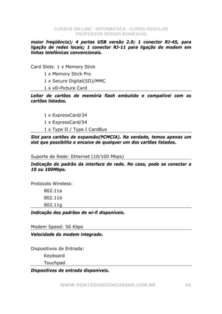 CURSOS ON-LINE - INFORMÁTICA - CURSO REGULAR
                  PROFESSOR SÉRGIO BONIFÁCIO
maior freqüência); 4 portas USB versão 2.0; 1 conector RJ-45, para
ligação de redes locais; 1 conector RJ-11 para ligação do modem em
linhas telefônicas convencionais.


Card Slots: 1 x Memory Stick
     1 x Memory Stick Pro
     1 x Secure Digital(SD)/MMC
     1 x xD-Picture Card
Leitor de cartões de memória flash embutido e compatível com os
cartões listados.


     1 x ExpressCard/34
     1 x ExpressCard/54
     1 x Type II / Type I CardBus
Slot para cartões de expansão(PCMCIA). Na verdade, temos apenas um
slot que possibilita o encaixe de qualquer um dos cartões listados.


Suporte de Rede: Ethernet (10/100 Mbps)
Indicação do padrão da interface de rede. No caso, pode se conectar a
10 ou 100Mbps.


Protocolo Wireless:
     802.11a
     802.11b
     802.11g
Indicação dos padrões de wi-fi disponíveis.


Modem Speed: 56 Kbps
Velocidade do modem integrado.


Dispositivos de Entrada:
     Keyboard
     Touchpad
Dispositivos de entrada disponíveis.


             WWW.PONTODOSCONCURSOS.COM.BR                         45
 