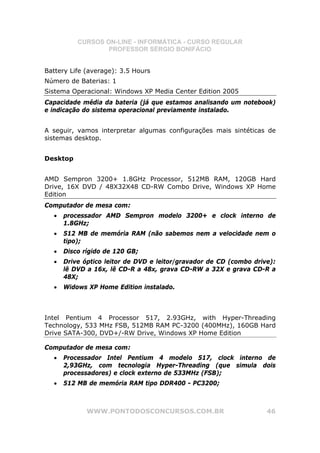 CURSOS ON-LINE - INFORMÁTICA - CURSO REGULAR
                  PROFESSOR SÉRGIO BONIFÁCIO


Battery Life (average): 3.5 Hours
Número de Baterias: 1
Sistema Operacional: Windows XP Media Center Edition 2005
Capacidade média da bateria (já que estamos analisando um notebook)
e indicação do sistema operacional previamente instalado.


A seguir, vamos interpretar algumas configurações mais sintéticas de
sistemas desktop.


Desktop


AMD Sempron 3200+ 1.8GHz Processor, 512MB RAM, 120GB Hard
Drive, 16X DVD / 48X32X48 CD-RW Combo Drive, Windows XP Home
Edition
Computador de mesa com:
  •   processador AMD Sempron modelo 3200+ e clock interno de
      1.8GHz;
  •   512 MB de memória RAM (não sabemos nem a velocidade nem o
      tipo);
  •   Disco rígido de 120 GB;
  •   Drive óptico leitor de DVD e leitor/gravador de CD (combo drive):
      lê DVD a 16x, lê CD-R a 48x, grava CD-RW a 32X e grava CD-R a
      48X;
  •   Widows XP Home Edition instalado.



Intel Pentium 4 Processor 517, 2.93GHz, with Hyper-Threading
Technology, 533 MHz FSB, 512MB RAM PC-3200 (400MHz), 160GB Hard
Drive SATA-300, DVD+/-RW Drive, Windows XP Home Edition

Computador de mesa com:
  •   Processador Intel Pentium 4 modelo 517, clock interno de
      2,93GHz, com tecnologia Hyper-Threading (que simula dois
      processadores) e clock externo de 533MHz (FSB);
  •   512 MB de memória RAM tipo DDR400 - PC3200;



             WWW.PONTODOSCONCURSOS.COM.BR                           46
 