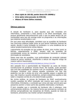 CURSOS ON-LINE - INFORMÁTICA - CURSO REGULAR
                   PROFESSOR SÉRGIO BONIFÁCIO
   •   Disco rígido de 160 GB, padrão Serial ATA 300MB/s;
   •   Drive óptico leitor/gravador de DVD/CD;
   •   Widows XP Home Edition instalado.



Últimas palavras


O estudo do hardware é, para aqueles que são iniciantes em
informática, certamente o mais penoso e de difícil assimilação. Isso
porque geralmente desconhecemos tudo o que se passa dentro de um
computador para que ele consiga exibir os programas e as informações
que estamos acostumados a ver.
Em que pese essa dificuldade, considero que as questões de hardware
nos concursos públicos estão entre as que temos melhores chances de
acerto, devido a certa limitação no conteúdo e a uma tendência de se
cobrar predominantemente certos tópicos.
Logicamente há exceções ao que acabei de dizer, pois muitas vezes as
bancas, especialmente a ESAF, lançam mão de questões de
complexidade acima do razoável, provavelmente buscando a simples
eliminação de candidatos.
Sobre esse tipo de questões, cuja profundidade do conteúdo cobrado
mostra-se pouco razoável, recomendo a leitura do seguinte artigo do
mestre Laércio Vasconcelos:
http://www.laercio.com.br/ARTIGOS/COLUNAS/col_014/col_014.HTM
Ano passado tive a oportunidade de freqüentar as aulas de Direito
Constitucional do professor Vicente Paulo. Na ocasião, pude perceber
que uma das qualidades do Vicente é ser um excelente estrategista. Ele
consegue visualizar com clareza aqueles conteúdos em que não
podemos nos dar o direito de errar uma questão sequer e aqueles em
que, não importa o quanto estudemos, sempre estaremos sujeitos a não
saber a resposta correta de uma determinada questão.
Na minha análise, as provas de hardware da ESAF eventualmente
contêm questões de difícil resolução até mesmo para quem vive de
informática. Entretanto, o conteúdo que vimos até aqui servirá para que
possamos acertar a maior parte das questões destinadas a hardware.
É bom ressaltar que o conteúdo de hardware não é estanque, mas
extremamente dinâmico. Da mesma forma que precisamos conhecer as
últimas jurisprudências nas disciplinas de Direito, quando se trata de
hardware, precisamos nos manter sempre atualizados.



              WWW.PONTODOSCONCURSOS.COM.BR                          47
 