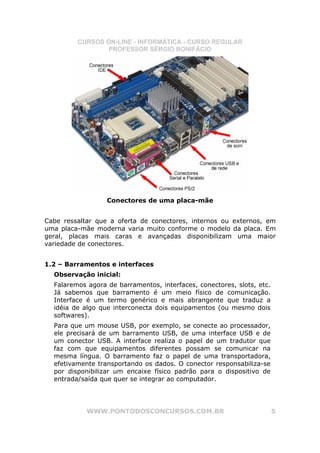 CURSOS ON-LINE - INFORMÁTICA - CURSO REGULAR
                 PROFESSOR SÉRGIO BONIFÁCIO




                  Conectores de uma placa-mãe


Cabe ressaltar que a oferta de conectores, internos ou externos, em
uma placa-mãe moderna varia muito conforme o modelo da placa. Em
geral, placas mais caras e avançadas disponibilizam uma maior
variedade de conectores.


1.2 – Barramentos e interfaces
  Observação inicial:
  Falaremos agora de barramentos, interfaces, conectores, slots, etc.
  Já sabemos que barramento é um meio físico de comunicação.
  Interface é um termo genérico e mais abrangente que traduz a
  idéia de algo que interconecta dois equipamentos (ou mesmo dois
  softwares).
  Para que um mouse USB, por exemplo, se conecte ao processador,
  ele precisará de um barramento USB, de uma interface USB e de
  um conector USB. A interface realiza o papel de um tradutor que
  faz com que equipamentos diferentes possam se comunicar na
  mesma língua. O barramento faz o papel de uma transportadora,
  efetivamente transportando os dados. O conector responsabiliza-se
  por disponibilizar um encaixe físico padrão para o dispositivo de
  entrada/saída que quer se integrar ao computador.




            WWW.PONTODOSCONCURSOS.COM.BR                                5
 