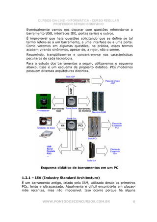 CURSOS ON-LINE - INFORMÁTICA - CURSO REGULAR
                  PROFESSOR SÉRGIO BONIFÁCIO
  Eventualmente vamos nos deparar com questões referindo-se a
  barramento USB, interfaces IDE, portas seriais e outros.
  É improvável que haja questões solicitando que se defina se tal
  termo refere-se a um barramento, a uma interface ou a uma porta.
  Como veremos em algumas questões, na prática, esses termos
  acabam virando sinônimos, apesar de, a rigor, não o serem.
  Resumindo, tranqüilizem-se e concentrem-se nas características
  peculiares de cada tecnologia.
  Para o estudo dos barramentos a seguir, utilizaremos o esquema
  abaixo. Esse é um esquema de propósito didático. PCs modernos
  possuem diversas arquiteturas distintas.




           Esquema didático de barramentos em um PC


1.2.1 – ISA (Industry Standard Architecture)
É um barramento antigo, criado pela IBM, utilizado desde os primeiros
PCs, lento e ultrapassado. Atualmente é difícil encontrá-lo em placas-
mãe recentes, mas não impossível. Isso ocorre porque há alguns


            WWW.PONTODOSCONCURSOS.COM.BR                             6
 