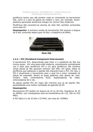 CURSOS ON-LINE - INFORMÁTICA - CURSO REGULAR
                  PROFESSOR SÉRGIO BONIFÁCIO
periféricos lentos que não perdem nada se conectando ao barramento
ISA, como é o caso de placas de modem e som, por exemplo. Assim,
podemos aproveitar periféricos antigos em micros mais modernos.
Periféricos ISA conectam-se através de slots ISA, também conhecidos
como slots AT.
Desempenho: A primeira versão do barramento ISA possuía a largura
de 8 bits, evoluindo depois para 16 bits, e freqüência de 8MHz.




                              Slots ISA


1.2.2 – PCI (Peripheral Component Interconnect)
O barramento PCI, desenvolvido pela Intel, é o substituto do ISA nos
micros atuais . Em uma placa-mãe moderna, encontramos normalmente
uns 4 slots para periféricos PCI e um para periféricos ISA (embora
várias placas já não possuam nenhum slot ISA). Em geral, todos os
periféricos que adotavam o padrão ISA migraram para o PCI. Por isso, o
PCI é atualmente o barramento para o qual há a maior variedade de
placas de expansão, dentre as quais podemos citar placas de: som,
modem, rede, controladoras SCSI, digitalizadoras de vídeo,
sintonizadoras de tv etc.
As placas padrão PCI em regra são menores que as do padrão ISA,
possibilitando uma melhor ventilação do gabinete do PC.
Desempenho:
Barramentos PCI podem ter largura de 32 ou 64 bits, freqüência de 33
ou 66MHz, com conseqüente taxa de transferência de 133, 266 ou 533
MB/s.
O PCI típico é o de 32 bits e 33 MHZ, com taxa de 133MB/s.




            WWW.PONTODOSCONCURSOS.COM.BR                            7
 