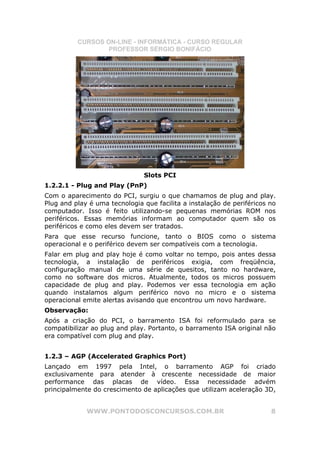CURSOS ON-LINE - INFORMÁTICA - CURSO REGULAR
                  PROFESSOR SÉRGIO BONIFÁCIO




                               Slots PCI
1.2.2.1 - Plug and Play (PnP)
Com o aparecimento do PCI, surgiu o que chamamos de plug and play.
Plug and play é uma tecnologia que facilita a instalação de periféricos no
computador. Isso é feito utilizando-se pequenas memórias ROM nos
periféricos. Essas memórias informam ao computador quem são os
periféricos e como eles devem ser tratados.
Para que esse recurso funcione, tanto o BIOS como o sistema
operacional e o periférico devem ser compatíveis com a tecnologia.
Falar em plug and play hoje é como voltar no tempo, pois antes dessa
tecnologia, a instalação de periféricos exigia, com freqüência,
configuração manual de uma série de quesitos, tanto no hardware,
como no software dos micros. Atualmente, todos os micros possuem
capacidade de plug and play. Podemos ver essa tecnologia em ação
quando instalamos algum periférico novo no micro e o sistema
operacional emite alertas avisando que encontrou um novo hardware.
Observação:
Após a criação do PCI, o barramento ISA foi reformulado para se
compatibilizar ao plug and play. Portanto, o barramento ISA original não
era compatível com plug and play.


1.2.3 – AGP (Accelerated Graphics Port)
Lançado em 1997 pela Intel, o barramento AGP foi criado
exclusivamente para atender à crescente necessidade de maior
performance das placas de vídeo. Essa necessidade advém
principalmente do crescimento de aplicações que utilizam aceleração 3D,


             WWW.PONTODOSCONCURSOS.COM.BR                               8
 