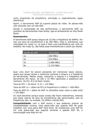 CURSOS ON-LINE - INFORMÁTICA - CURSO REGULAR
                  PROFESSOR SÉRGIO BONIFÁCIO
como programas de arquitetura, animação e, especialmente, jogos
eletrônicos.
Assim, o barramento AGP só suporta placas de vídeo. As placas-mãe
vêm somente com um slot AGP.
Devido à necessidade de alta performance, o barramento AGP, ao
contrário de barramentos mais lentos, liga-se diretamente ao chip Ponte
Norte.
Desempenho:
O barramento AGP possui largura de 32 bits e freqüência de 66MHz. Por
isso sua taxa de transferência é de 266 MB/s. Essa é, entretanto, sua
velocidade em modo 1x, no qual é feita uma transferência por ciclo de
trabalho. No modo 2x, são feitas duas transferências e assim por diante.


          Versão do AGP             Velocidade
          1x                        266 MB/s
          2x                        533 MB/s
          4x                        1.066 MB/s
          8x                        2.133 MB/s


Quer uma dica? Se estiver pensando em memorizar esses valores,
sugiro que poupe tempo e memorize somente a largura e a freqüência
do barramento. Melhor ainda, memorize a largura e a freqüência do
barramento PCI típico: 32 bits e 33 MHz (aproveite a seqüência dos
números: 32,33). Aí é só fazer contas:
Taxa do PCI = 32 bits/4 X 33 = 133 MB/s
Taxa do AGP 1x = dobro do PCI (a freqüência é o dobro) = 266 MB/s
Taxa do AGP 2x = dobro do AGP 1x (transfere duas vezes a cada ciclo)
= 533 MB/s
Se você estranhar porque essas contas não ficam redondinhas, entenda
que esses valores de taxa de transferência são aproximados, pois as
freqüências são, na verdade, 33,33MHz e 66,66 MHz.
Compatibilidade: com o AGP ocorre o que podemos chamar de
compatibilidade reversa. Uma placa-mãe que suporta AGP 8X pode
trabalhar com uma placa AGP mais lenta. Se instalarmos uma AGP 8x
em uma placa-mãe que suporta somente o padrão AGP 4X, a
comunicação será feita em 4X.




               WWW.PONTODOSCONCURSOS.COM.BR                           9
 