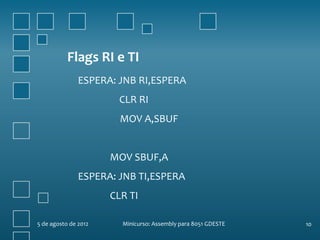 Flags RI e TI
               ESPERA: JNB RI,ESPERA
                       CLR RI
                        MOV A,SBUF


                      MOV SBUF,A
               ESPERA: JNB TI,ESPERA
                      CLR TI

5 de agosto de 2012     Minicurso: Assembly para 8051 GDESTE   10
 