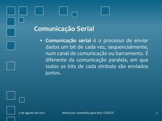 Comunicação Serial
               • Comunicação serial é o processo de enviar
                 dados um bit de cada vez, sequencialmente,
                 num canal de comunicação ou barramento. É
                 diferente da comunicação paralela, em que
                 todos os bits de cada símbolo são enviados
                 juntos.




5 de agosto de 2012     Minicurso: Assembly para 8051 GDESTE   2
 