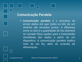 Comunicação Paralela
               • Comunicação paralela é o processo de
                 enviar dados em que todos os bits de um
                 símbolo são enviados juntos. A diferença
                 entre os dois é a quantidade de fios distintos
                 na camada física usados para a transmissão
                 simultânea dos dados a partir de um
                 dispositivo. A comunicação paralela implica
                 mais de um fio, além da conexão de
                 alimentação.


5 de agosto de 2012     Minicurso: Assembly para 8051 GDESTE      3
 