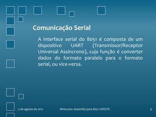 Comunicação Serial
               A interface serial do 8051 é composta de um
               dispositivo      UART   (Transmissor/Receptor
               Universal Assíncrono), cuja função é converter
               dados do formato paralelo para o formato
               serial, ou vice-versa.




5 de agosto de 2012     Minicurso: Assembly para 8051 GDESTE    6
 
