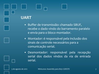 UART
               • Buffer de transmissão: chamado SBUF,
                 recebe o dado vindo do barramento paralelo
                 e envia para o bloco montador.
               • Montador: é responsável pela inclusão dos
                 sinais de controle necessários para a
                 comunicação serial.
               • Desmontador: responsável pela recepção
                 serial dos dados vindos da via de entrada
                 serial.

5 de agosto de 2012     Minicurso: Assembly para 8051 GDESTE   7
 