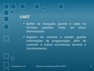 UART
               • Buffer de recepção: guarda o dado no
                 formato   paralelo, vindo   do  bloco
                 desmontador.
               • Registro de controle e estado: guarda
                 informações de programação, além de
                 controlar e indicar ocorrências durante o
                 funcionamento.




5 de agosto de 2012    Minicurso: Assembly para 8051 GDESTE   8
 