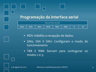 Programação da interface serial
                                     REGISTRO SCON
           SM0        SM1   SM2        REN       TB8       RB8     TI   RI



               • REN: Habilita a recepção de dados.
               • SM0, SM1 E SM2: Configuram o modo de
                 funcionamento
               • TB8 E RB8: Servem para confugurar os
                 modos 2 e 3.


5 de agosto de 2012         Minicurso: Assembly para 8051 GDESTE             9
 