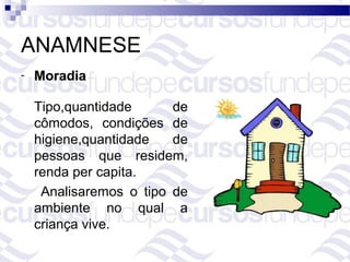 ANAMNESE
-   Moradia

    Tipo,quantidade      de
    cômodos, condições de
    higiene,quantidade   de
    pessoas que residem,
    renda per capita.
     Analisaremos o tipo de
    ambiente no qual a
    criança vive.
 
