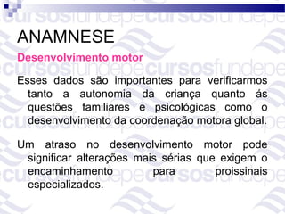 ANAMNESE
Desenvolvimento motor

Esses dados são importantes para verificarmos
  tanto a autonomia da criança quanto ás
  questões familiares e psicológicas como o
  desenvolvimento da coordenação motora global.

Um atraso no desenvolvimento motor pode
 significar alterações mais sérias que exigem o
 encaminhamento           para        proissinais
 especializados.
 