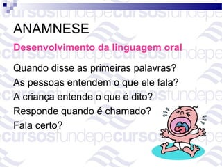 ANAMNESE
Desenvolvimento da linguagem oral

Quando disse as primeiras palavras?
As pessoas entendem o que ele fala?
A criança entende o que é dito?
Responde quando é chamado?
Fala certo?
 