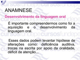 ANAMNESE
Desenvolvimento da linguagem oral
 É importante compreendermos como foi a
 aquisição e o desenvolvimento da
 linguagem oral.

  Esses dados podem levantar hipótese de
 alterações como: deficiência auditiva,
 trocas na escrita por apoio da oralidade,
 déficit de atenção...
 