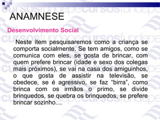 ANAMNESE
Desenvolvimento Social
  Neste ítem pesquisaremos como a criança se
 comporta socialmente. Se tem amigos, como se
 comunica com eles, se gosta de brincar, com
 quem prefere brincar (idade e sexo dos colegas
 mais próximos), se vai na casa dos amiguinhos,
 o que gosta de assistir na televisão, se
 obedece, se é agressivo, se faz “birra”, como
 brinca com os irmãos o primo, se divide
 brinquedos, se quebra os brinquedos, se prefere
 brincar sozinho....
 
