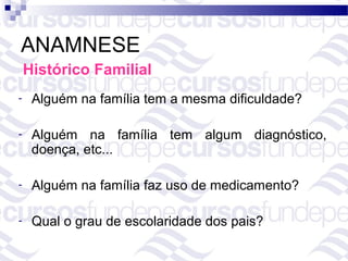 ANAMNESE
    Histórico Familial
-    Alguém na família tem a mesma dificuldade?

-    Alguém na família tem algum diagnóstico,
     doença, etc...

-    Alguém na família faz uso de medicamento?

-    Qual o grau de escolaridade dos pais?
 
