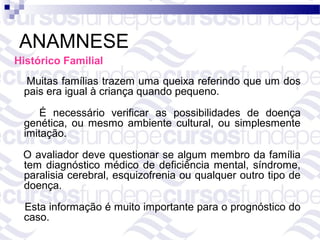ANAMNESE
Histórico Familial
 Muitas famílias trazem uma queixa referindo que um dos
 pais era igual à criança quando pequeno.

     É necessário verificar as possibilidades de doença
 genética, ou mesmo ambiente cultural, ou simplesmente
 imitação.

 O avaliador deve questionar se algum membro da família
 tem diagnóstico médico de deficiência mental, síndrome,
 paralisia cerebral, esquizofrenia ou qualquer outro tipo de
 doença.

 Esta informação é muito importante para o prognóstico do
 caso.
 