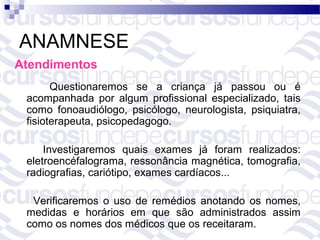 ANAMNESE
Atendimentos
       Questionaremos se a criança já passou ou é
 acompanhada por algum profissional especializado, tais
 como fonoaudiólogo, psicólogo, neurologista, psiquiatra,
 fisioterapeuta, psicopedagogo.

     Investigaremos quais exames já foram realizados:
 eletroencéfalograma, ressonância magnética, tomografia,
 radiografias, cariótipo, exames cardíacos...

  Verificaremos o uso de remédios anotando os nomes,
 medidas e horários em que são administrados assim
 como os nomes dos médicos que os receitaram.
 