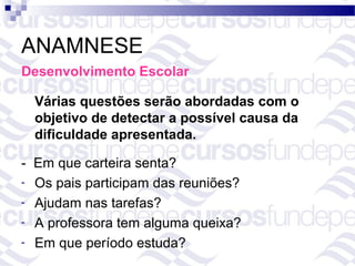 ANAMNESE
Desenvolvimento Escolar

  Várias questões serão abordadas com o
  objetivo de detectar a possível causa da
  dificuldade apresentada.

- Em que carteira senta?
- Os pais participam das reuniões?
- Ajudam nas tarefas?
- A professora tem alguma queixa?
- Em que período estuda?
 