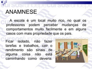 ANAMNESE
  A escola é um local muito rico, no qual os
professores podem perceber mudanças de
comportamentos muito facilmente e em alguns
casos com mais propriedade que os pais.

Ficar isolado, não fazer
tarefas e trabalhos, cair o
rendimento são sinais de
alguma coisa não está
caminhando como deveria.
 