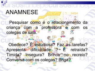 ANAMNESE
  Pesquisar como é o relacionamento da
criança com a professora e com os
colegas de sala.

 Obedece? É estudiosa? Faz as tarefas?
Apresenta dificuldade ? É retraída?
Tímida? Insegura? Brinca no recreio?
Conversa com os colegas? Briga?
 