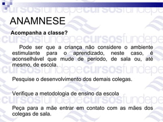 ANAMNESE
Acompanha a classe?

   Pode ser que a criança não considere o ambiente
estimulante para o aprendizado, neste caso, é
aconselhável que mude de período, de sala ou, até
mesmo, de escola.

Pesquise o desenvolvimento dos demais colegas.

Verifique a metodologia de ensino da escola

Peça para a mãe entrar em contato com as mães dos
colegas de sala.
 