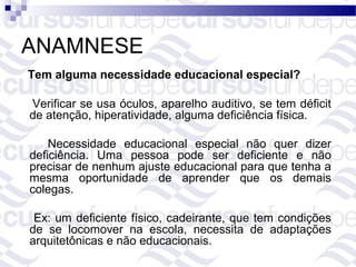 ANAMNESE
Tem alguma necessidade educacional especial?

Verificar se usa óculos, aparelho auditivo, se tem déficit
de atenção, hiperatividade, alguma deficiência física.

    Necessidade educacional especial não quer dizer
deficiência. Uma pessoa pode ser deficiente e não
precisar de nenhum ajuste educacional para que tenha a
mesma oportunidade de aprender que os demais
colegas.

 Ex: um deficiente físico, cadeirante, que tem condições
de se locomover na escola, necessita de adaptações
arquitetônicas e não educacionais.
 