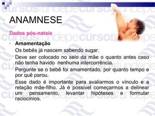 ANAMNESE
Dados pós-natais
-   Amamentação
    Os bebês já nascem sabendo sugar.
    Deve ser colocado no seio da mãe o quanto antes caso
    não tenha havido nenhuma intercorrência.
    Pergunte se o bebê foi amamentado, por quanto tempo e
    por quê parou.
    Esse dado é importante para avaliarmos o vínculo e a
    relação mãe-filho. Já é possível começarmos a delinear
    um pensamento, levantar hipóteses e formular
    raciocínios.
 