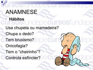 ANAMNESE
-   Hábitos

Usa chupeta ou mamadeira?
Chupa o dedo?
Tem bruxismo?
Onicofagia?
Tem o “cheirinho”?
Controla esfíncter?
 