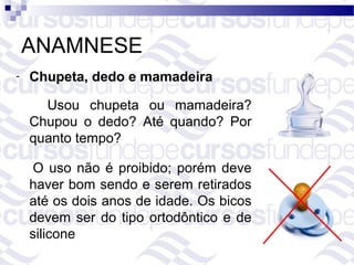 ANAMNESE
-   Chupeta, dedo e mamadeira

      Usou chupeta ou mamadeira?
    Chupou o dedo? Até quando? Por
    quanto tempo?

     O uso não é proibido; porém deve
    haver bom sendo e serem retirados
    até os dois anos de idade. Os bicos
    devem ser do tipo ortodôntico e de
    silicone
 