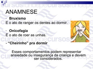 ANAMNESE
- Bruxismo
É o ato de ranger os dentes ao dormir.

- Onicofagia
É o ato de roer as unhas.

- “Cheirinho” pra dormir

     Esses comportamentos podem representar
    ansiedade ou insegurança da criança e devem
                  ser considerados.
 