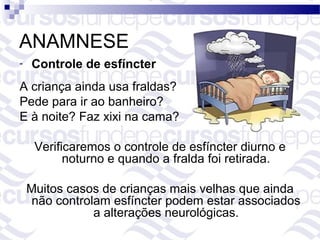 ANAMNESE
-   Controle de esfíncter
A criança ainda usa fraldas?
Pede para ir ao banheiro?
E à noite? Faz xixi na cama?

     Verificaremos o controle de esfíncter diurno e
           noturno e quando a fralda foi retirada.

    Muitos casos de crianças mais velhas que ainda
     não controlam esfíncter podem estar associados
                a alterações neurológicas.
 