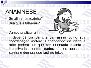 ANAMNESE
-   Se alimenta sozinha?
    Usa quais talheres?

    Vamos analisar a in -
       dependência da criança, assim como sua
    coordenação motora. Dependendo da idade a
    mãe poderá ter que ser orientada quanto a
    incentivá-la a determinados hábitos apesar da
    sujeira e demora que fará no início.
 