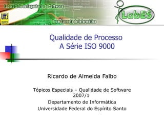 Qualidade de Processo  A Série ISO 9000 Ricardo de Almeida Falbo Tópicos Especiais – Qualidade de Software 2007/1  Departamento de Informática Universidade Federal do Espírito Santo 